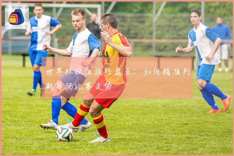 世界杯投注技巧盘点：如何精准判断每场比赛走势