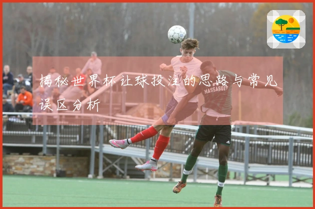 揭秘世界杯让球投注的思路与常见误区分析